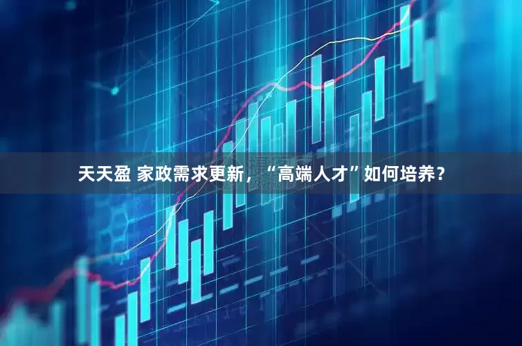 天天盈 家政需求更新，“高端人才”如何培养？