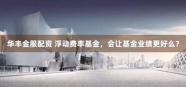 华丰金服配资 浮动费率基金，会让基金业绩更好么？