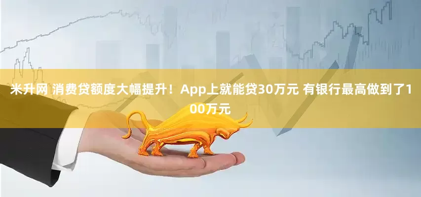 米升网 消费贷额度大幅提升！App上就能贷30万元 有银行最高做到了100万元