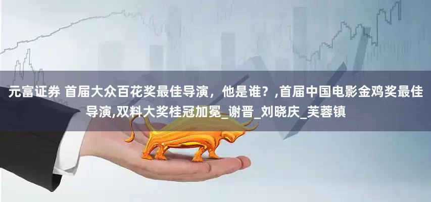 元富证券 首届大众百花奖最佳导演，他是谁？,首届中国电影金鸡奖最佳导演,双料大奖桂冠加冕_谢晋_刘晓庆_芙蓉镇