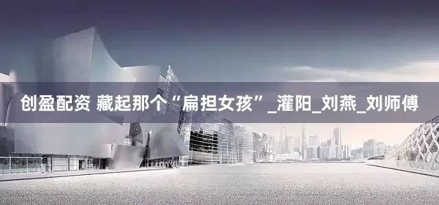 创盈配资 藏起那个“扁担女孩”_灌阳_刘燕_刘师傅