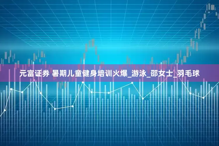 元富证券 暑期儿童健身培训火爆_游泳_邵女士_羽毛球