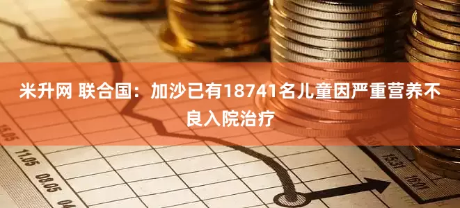 米升网 联合国：加沙已有18741名儿童因严重营养不良入院治疗