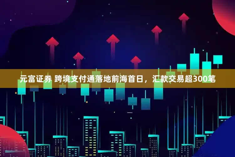 元富证券 跨境支付通落地前海首日，汇款交易超300笔