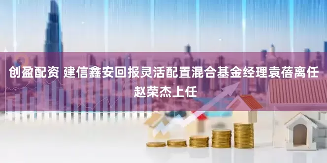 创盈配资 建信鑫安回报灵活配置混合基金经理袁蓓离任 赵荣杰上任