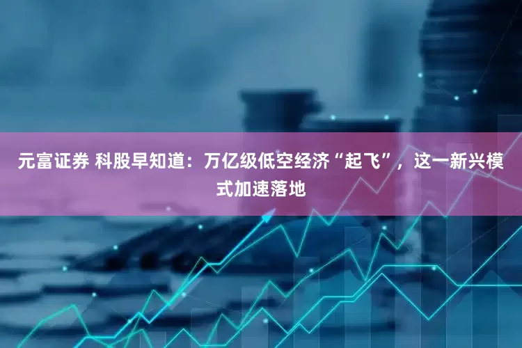 元富证券 科股早知道：万亿级低空经济“起飞”，这一新兴模式加速落地
