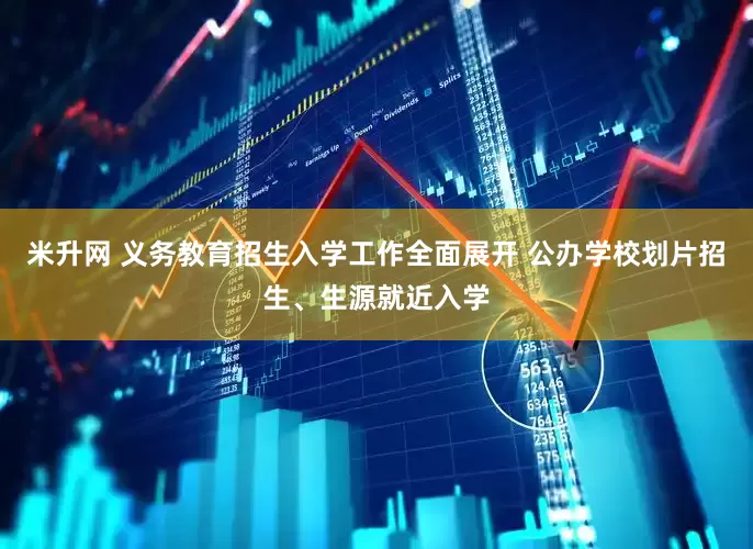 米升网 义务教育招生入学工作全面展开 公办学校划片招生、生源就近入学
