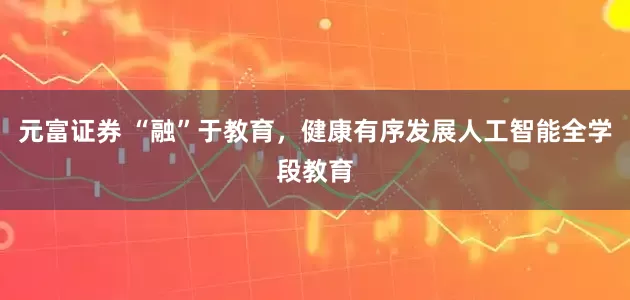 元富证券 “融”于教育，健康有序发展人工智能全学段教育