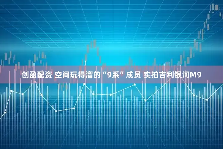 创盈配资 空间玩得溜的“9系”成员 实拍吉利银河M9