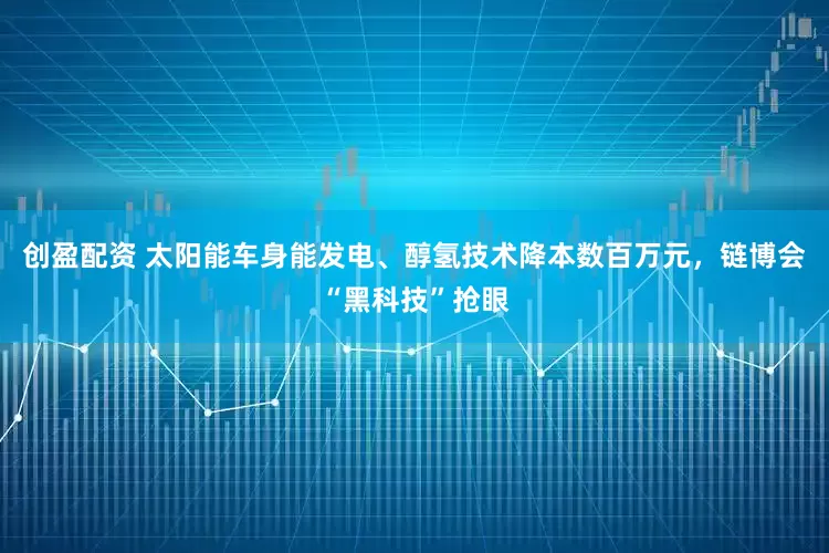 创盈配资 太阳能车身能发电、醇氢技术降本数百万元，链博会“黑科技”抢眼